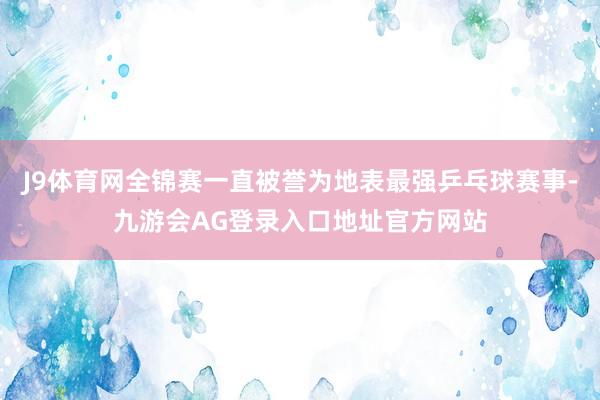 J9体育网全锦赛一直被誉为地表最强乒乓球赛事-九游会AG登录入口地址官方网站