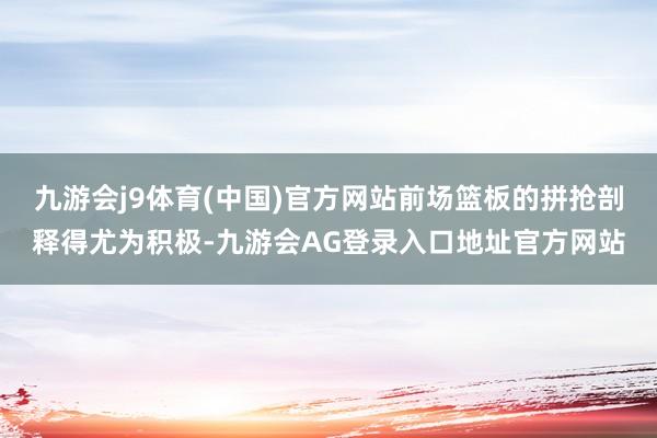 九游会j9体育(中国)官方网站前场篮板的拼抢剖释得尤为积极-九游会AG登录入口地址官方网站