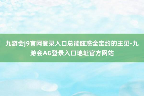 九游会j9官网登录入口总能眩惑全定约的主见-九游会AG登录入口地址官方网站