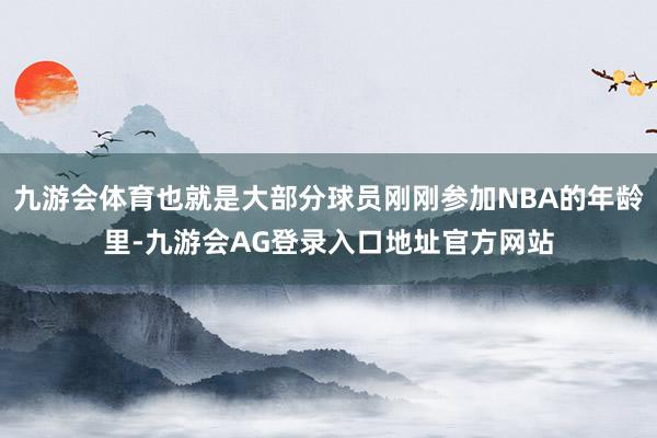 九游会体育也就是大部分球员刚刚参加NBA的年龄里-九游会AG登录入口地址官方网站