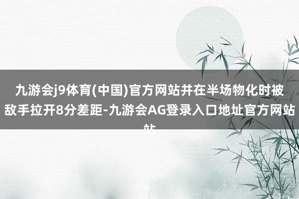 九游会j9体育(中国)官方网站并在半场物化时被敌手拉开8分差距-九游会AG登录入口地址官方网站