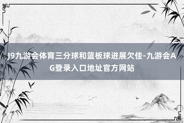 J9九游会体育三分球和篮板球进展欠佳-九游会AG登录入口地址官方网站