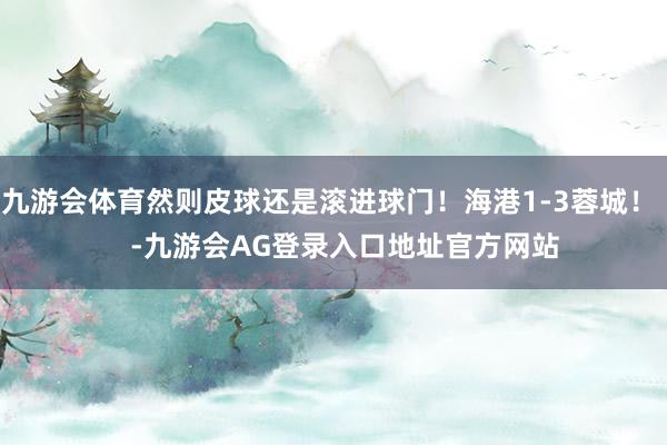 九游会体育然则皮球还是滚进球门！海港1-3蓉城！    -九游会AG登录入口地址官方网站