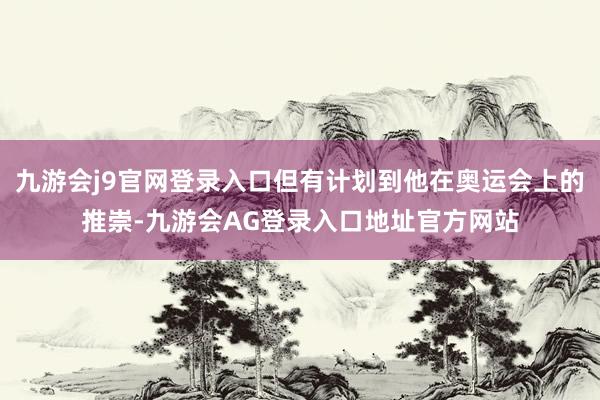 九游会j9官网登录入口但有计划到他在奥运会上的推崇-九游会AG登录入口地址官方网站