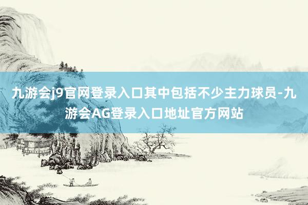 九游会j9官网登录入口其中包括不少主力球员-九游会AG登录入口地址官方网站