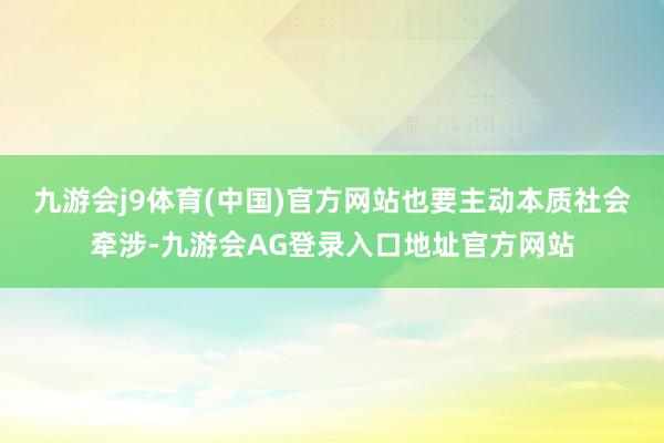 九游会j9体育(中国)官方网站也要主动本质社会牵涉-九游会AG登录入口地址官方网站