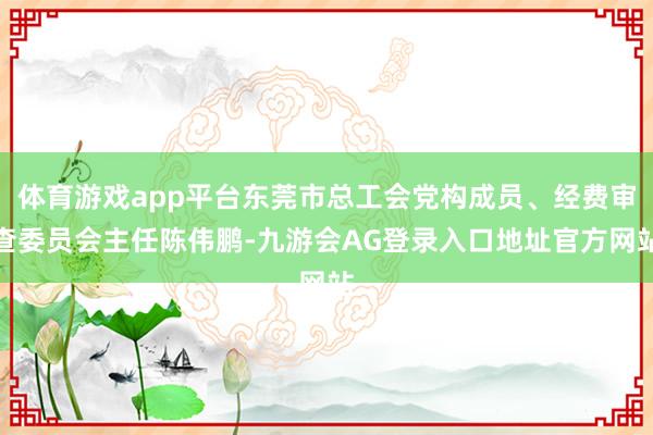 体育游戏app平台东莞市总工会党构成员、经费审查委员会主任陈伟鹏-九游会AG登录入口地址官方网站